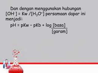 Dan dengan menggunakan hubungan
[OH-] = Kw /[H3O+] persamaan dapar ini
menjadi:
pH = pKw – pKb + log [basa]
[garam]
 