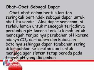 Obat-Obat Sebagai Dapar
Obat-obat dalam bentuk larutan
seringkali bertindak sebagai dapar untuk
obat itu sendiri. Aksi dapar semacam ini
terlalu lemah untuk mencegah terjadinya
perubahan pH karena terlalu lemah untuk
mencegah terjadinya perubahan pH karena
adanya CO2 dari udara dan kebasaan
botolnya sehingga dapar tambahan sering
ditambahkan ke larutan obat untuk
menjaga agar sistem tetap berada pada
trayek pH yang diinginkan
 