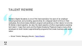 “
“
TALENT REWIRE
Adobe’s Digital Academy is one of the best examples I’ve seen of an employer
reducing barriers and providing opportunities for untapped talent to thrive in their
workplace. But what makes Adobe’s program extraordinary is their desire to not only
fill Adobe’s talent pipeline, but also the talent pipeline of other organizations seeking
tech talent. I hope their work and the Digital Academy Playbook inspire many other
employers to build modern apprenticeship programs that create business and social
value.
–– Nicole Trimble, Managing Director, Talent Rewire
 