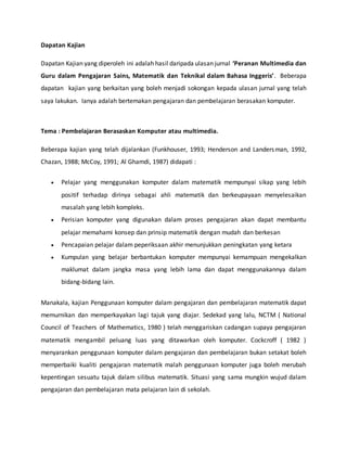 Dapatan Kajian
Dapatan Kajian yang diperoleh ini adalah hasil daripada ulasan jurnal Peranan Multimedia dan
Guru dalam Pengajaran Sains, Matematik dan Teknikal dalam Bahasa Inggeris. Beberapa
dapatan kajian yang berkaitan yang boleh menjadi sokongan kepada ulasan jurnal yang telah
saya lakukan. Ianya adalah bertemakan pengajaran dan pembelajaran berasakan komputer.
Tema : Pembelajaran Berasaskan Komputer atau multimedia.
Beberapa kajian yang telah dijalankan (Funkhouser, 1993; Henderson and Landersman, 1992,
Chazan, 1988; McCoy, 1991; Al Ghamdi, 1987) didapati :
? Pelajar yang menggunakan komputer dalam matematik mempunyai sikap yang lebih
positif terhadap dirinya sebagai ahli matematik dan berkeupayaan menyelesaikan
masalah yang lebih kompleks.
? Perisian komputer yang digunakan dalam proses pengajaran akan dapat membantu
pelajar memahami konsep dan prinsip matematik dengan mudah dan berkesan
? Pencapaian pelajar dalam peperiksaan akhir menunjukkan peningkatan yang ketara
? Kumpulan yang belajar berbantukan komputer mempunyai kemampuan mengekalkan
maklumat dalam jangka masa yang lebih lama dan dapat menggunakannya dalam
bidang-bidang lain.
Manakala, kajian Penggunaan komputer dalam pengajaran dan pembelajaran matematik dapat
memurnikan dan memperkayakan lagi tajuk yang diajar. Sedekad yang lalu, NCTM ( National
Council of Teachers of Mathematics, 1980 ) telah menggariskan cadangan supaya pengajaran
matematik mengambil peluang luas yang ditawarkan oleh komputer. Cockcroff ( 1982 )
menyarankan penggunaan komputer dalam pengajaran dan pembelajaran bukan setakat boleh
memperbaiki kualiti pengajaran matematik malah penggunaan komputer juga boleh merubah
kepentingan sesuatu tajuk dalam silibus matematik. Situasi yang sama mungkin wujud dalam
pengajaran dan pembelajaran mata pelajaran lain di sekolah.
 