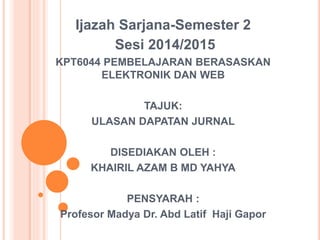 Ijazah Sarjana-Semester 2
Sesi 2014/2015
KPT6044 PEMBELAJARAN BERASASKAN
ELEKTRONIK DAN WEB
TAJUK:
ULASAN DAPATAN JURNAL
DISEDIAKAN OLEH :
KHAIRIL AZAM B MD YAHYA
PENSYARAH :
Profesor Madya Dr. Abd Latif Haji Gapor
 