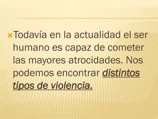 Todavía  en la actualidad el ser
 humano es capaz de cometer
 las mayores atrocidades. Nos
 podemos encontrar distintos
 tipos de violencia.
 