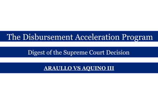 The Disbursement Acceleration Program 
Digest of the Supreme Court Decision 
ARAULLO VS AQUINO III 
 