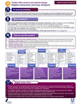 Toolkit: Web content and website design                                                                Digital Acceleration Programme

           Digital consumer journey analysis
              10 second summary
              10 second summary
By walking through the consumer’s journey for how our web pages are used, marketers familiar with using
the web (as consumers) should be able to identify areas for improvement in the quality of the experience.


                Why it matters?
                Why it matters?
• Many of our websites are weak on the basics of consumer experience, taking a long time to load and lacking
  easy navigation – small changes to the design and structure will give a large lift in your ROMI.
• Frequently to achieve communication objectives, consumers need to visit several pages on our websites.
• If the web page is not instantly clear and appears quickly, we can lose the consumer’s attention; we need to make
  one page ‘sell’ their attention in the next page.
• Unless these journeys are short and intuitive there will be high drop-off rates in our engagement.


                 How to use this toolkit?
                 How to use this toolkit?
1. Choose a specific site and a specific journey: Think about that consumer and what they want from your site.
2. Experience all the steps: Start in a search engine looking for the content the consumer wants, then visit the
   website and look at each step for any improvements you can make.
3. Identify needless steps: Look for ways to make the journey shorter.
4. Improve the experience: Is they journey intuitive and well sign posted? Is the benefit communicated at each step
   to encourage consumer to take the next step?

                                                                                                                        Re-
                          Advertising                                     Exploring
                                                                                                                     contacting
                            & click
• Background                                 • The landing            • As they            • Deep inside the     • If we ask them      • When they
  awareness eg         • When they find        page: the quality        explore, what        site is there and     to engage using       return back to
  through TV etc.        out listing sin       of the arrival           do they see          even deeper           email, do we          our site do we
• Pre-existing           Google.               experience.              and how does         experience.           reaches back          welcome them
  brand image          • The quality of      • Ease of                  that draw them     • Is the content        out with great        smartly?
  also sets              the advertising       understanding            into the content     truly informative     content.            • Do we treat
  expectations.          message;              what the site            / experience.        / fun / useful.     • Is the re-contact     friends
                         strength of the       does and how to        • Is it clear what   • Can they take         experience            differently to
                         call to action.       use it.                  the payback is?      part?                 great.                strangers?

   Awareness                                         Arrival                                   Engaging                                    Returning

Tip: Advertising
Tip: Advertising                Tip: Arrival
                                Tip: Arrival                       Tip: Exploring
                                                                   Tip: Exploring                Tip: Re-contacting
                                                                                                 Tip: Re-contacting             Tip: Returning
                                                                                                                                Tip: Returning
Is the call to action strong
Is the call to action strong    Is this a deep link that fits
                                Is this a deep link that fits      Ease of getting the
                                                                   Ease of getting the           Reach back out to
                                                                                                 Reach back out to              Treating previous visitors
                                                                                                                                Treating previous visitors
enough?
enough?                         with the promise of the
                                with the promise of the            promised benefits;
                                                                   promised benefits;            consumers in a clear,
                                                                                                 consumers in a clear,          as friends rather than
                                                                                                                                as friends rather than
Is the expectation of what
Is the expectation of what      call to action?
                                call to action?                    effectiveness of how
                                                                   effectiveness of how          structured, and
                                                                                                 structured, and                strangers; taking them to
                                                                                                                                strangers; taking them to
will be delivered clear
will be delivered clear         Is the content, offer,
                                Is the content, offer,             content is displayed;
                                                                   content is displayed;         transparent way; have the
                                                                                                 transparent way; have the      a ‘friends’ page;
                                                                                                                                a ‘friends’ page;
enough?
enough?                         game or entertainment
                                game or entertainment              auto-run of videos etc;
                                                                   auto-run of videos etc;       right message to offer
                                                                                                 right message to offer         connecting the message
                                                                                                                                connecting the message
                                immediately clear?
                                immediately clear?                 showing content as early
                                                                   showing content as early      and clear reason to re-
                                                                                                 and clear reason to re-        in email to language on
                                                                                                                                in email to language on
                                                                   as possible.
                                                                   as possible.                  contact.
                                                                                                 contact.                       the page.
                                                                                                                                the page.



                    Digital Action Plan
1. Choose one consumer segment need and walk through the journey , such as searching for content related to a
   recent campaign: review the listings in search results, experience and relevancy of the landing page, page design
   in respect to driving use of other content and registering for newsletter.
2. Use website analytics discover the number of people bouncing straight off vs the number going much deeper
   (conversion rates for each step can easily be modelled), identify key bottlenecks.
3. Start from working on one conversion step: mock-up improvement and review before executing - have you really
   shortened the journey, improved navigation, signposting and calls to action?
4. Wait for new analytics data to learn the outcomes before starting more complex rebuild projects.
 