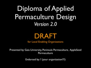 Diploma of Applied
    Permaculture Design
                     Version 2.0

                     DRAFT
               for Local Enabling Organizations


Presented by Gaia University, Peninsula Permaculture, AppleSeed
                        Permaculture

             Endorsed by: ? (your organization!?!)
 