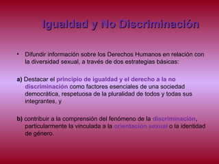 Igualdad y No DiscriminaciónIgualdad y No Discriminación
• Difundir información sobre los Derechos Humanos en relación con
la diversidad sexual, a través de dos estrategias básicas:
a) Destacar el principio de igualdad y el derecho a la no
discriminación como factores esenciales de una sociedad
democrática, respetuosa de la pluralidad de todos y todas sus
integrantes, y
b) contribuir a la comprensión del fenómeno de la discriminación,
particularmente la vinculada a la orientación sexual o la identidad
de género.
 