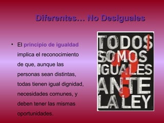 Diferentes… No DesIgualesDiferentes… No DesIguales
• El principio de igualdad
implica el reconocimiento
de que, aunque las
personas sean distintas,
todas tienen igual dignidad,
necesidades comunes, y
deben tener las mismas
oportunidades.
 