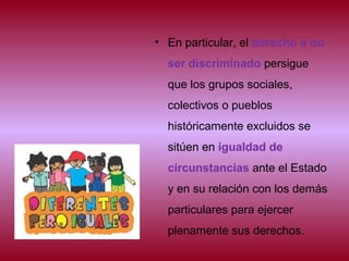 • En particular, el derecho a no
ser discriminado persigue
que los grupos sociales,
colectivos o pueblos
históricamente excluidos se
sitúen en igualdad de
circunstancias ante el Estado
y en su relación con los demás
particulares para ejercer
plenamente sus derechos.
 