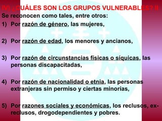 IV) ¿CUÁLES SON LOS GRUPOS VULNERABLES? II
Se reconocen como tales, entre otros:
1) Por razón de género, las mujeres,
2) Por razón de edad, los menores y ancianos,
3) Por razón de circunstancias físicas o síquicas, las
personas discapacitadas,
4) Por razón de nacionalidad o etnia, las personas
extranjeras sin permiso y ciertas minorías,
5) Por razones sociales y económicas, los reclusos, ex-
reclusos, drogodependientes y pobres.
 