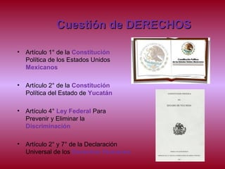 Cuestión de DERECHOSCuestión de DERECHOS
• Artículo 1° de la Constitución
Política de los Estados Unidos
Mexicanos
• Artículo 2° de la Constitución
Política del Estado de Yucatán
• Artículo 4° Ley Federal Para
Prevenir y Eliminar la
Discriminación
• Artículo 2° y 7° de la Declaración
Universal de los Derechos Humanos
 