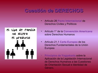 Cuestión de DERECHOSCuestión de DERECHOS
• Artículo 26 Pacto Internacional de
Derechos Civiles y Políticos
• Artículo 1° de la Convención Americana
sobre Derechos Humanos
• Artículo 21.1 Carta Europea de los
Derechos Fundamentales de la Unión
Europea
• Principios de Yogyakarta sobre la
Aplicación de la Legislación Internacional
de Derechos Humanos a las Cuestiones
de Orientación Sexual e Identidad de
Género.
 