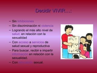 Decidir VIVIR…:Decidir VIVIR…:
– Sin Inhibiciones
– Sin discriminación ni violencia
– Logrando el más alto nivel de
salud, en relación con la
sexualidad
– Con acceso a servicios de
salud sexual y reproductiva
– Para buscar, recibir e impartir
información en relación con la
sexualidad.
– Con educación sexual.
 