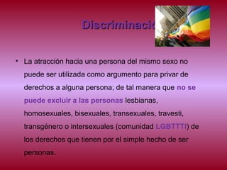 DiscriminaciónDiscriminación
• La atracción hacia una persona del mismo sexo no
puede ser utilizada como argumento para privar de
derechos a alguna persona; de tal manera que no se
puede excluir a las personas lesbianas,
homosexuales, bisexuales, transexuales, travesti,
transgénero o intersexuales (comunidad LGBTTTI) de
los derechos que tienen por el simple hecho de ser
personas.
 