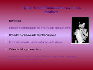 Tipos de Discriminación por estosTipos de Discriminación por estos
motivosmotivos
• Homofobia
• Falta de investigación de los crímenes de odio por homofobia
• Despidos por motivos de orientación sexual
• Criminalización de las demostraciones de afecto
• Violencia física y/o emocional
• Ausencia del reconocimiento de las uniones civiles de parejas
del mismo sexo ante el Estado.
 