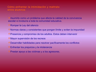 Cómo enfrentar la intimidación y maltrato
entre alumnos
Asumirlo como un problema que afecta la calidad de la convivencia
escolar e involucra a toda la comunidad educativa.
Romper la Ley del silencio
Normas claras y consistentes que pongan límite y eviten la impunidad
Presencia y compromiso de los adultos. Estos deben intervenir
Mayor supervisión de los recreos
Desarrollar habilidades para resolver pacíficamente los conflictos
Enfrentar los prejuicios y la intolerancia
Prestar apoyo a las victimas y a los agresores.
 