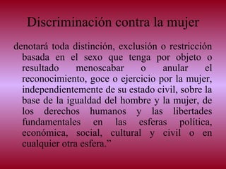 Discriminación contra la mujer
denotará toda distinción, exclusión o restricción
basada en el sexo que tenga por objeto o
resultado menoscabar o anular el
reconocimiento, goce o ejercicio por la mujer,
independientemente de su estado civil, sobre la
base de la igualdad del hombre y la mujer, de
los derechos humanos y las libertades
fundamentales en las esferas política,
económica, social, cultural y civil o en
cualquier otra esfera.”
 
