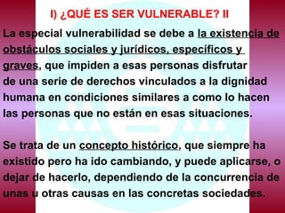 I) ¿QUÉ ES SER VULNERABLE? II
La especial vulnerabilidad se debe a la existencia de
obstáculos sociales y jurídicos, específicos y
graves, que impiden a esas personas disfrutar
de una serie de derechos vinculados a la dignidad
humana en condiciones similares a como lo hacen
las personas que no están en esas situaciones.
Se trata de un concepto histórico, que siempre ha
existido pero ha ido cambiando, y puede aplicarse, o
dejar de hacerlo, dependiendo de la concurrencia de
unas u otras causas en las concretas sociedades.
 