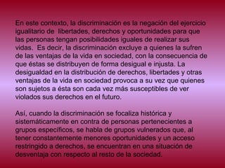 En este contexto, la discriminación es la negación del ejercicio
igualitario de libertades, derechos y oportunidades para que
las personas tengan posibilidades iguales de realizar sus
vidas. Es decir, la discriminación excluye a quienes la sufren
de las ventajas de la vida en sociedad, con la consecuencia de
que éstas se distribuyen de forma desigual e injusta. La
desigualdad en la distribución de derechos, libertades y otras
ventajas de la vida en sociedad provoca a su vez que quienes
son sujetos a ésta son cada vez más susceptibles de ver
violados sus derechos en el futuro.
Así, cuando la discriminación se focaliza histórica y
sistemáticamente en contra de personas pertenecientes a
grupos específicos, se habla de grupos vulnerados que, al
tener constantemente menores oportunidades y un acceso
restringido a derechos, se encuentran en una situación de
desventaja con respecto al resto de la sociedad.
 