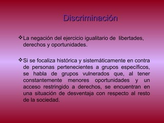 DiscriminaciónDiscriminación
La negación del ejercicio igualitario de libertades,
derechos y oportunidades.
Si se focaliza histórica y sistemáticamente en contra
de personas pertenecientes a grupos específicos,
se habla de grupos vulnerados que, al tener
constantemente menores oportunidades y un
acceso restringido a derechos, se encuentran en
una situación de desventaja con respecto al resto
de la sociedad.
 