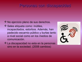 Personas con discapacidadPersonas con discapacidad
 No ejercicio pleno de sus derechos.
 Seles etiqueta como: inútiles,
incapacitados, estorbos. Además, han
padecido escarnio público y burlas tanto
a nivel social como en los medios de
comunicación.
 La discapacidad no esta en la personas
sino en la sociedad. (2008 cambios)
 