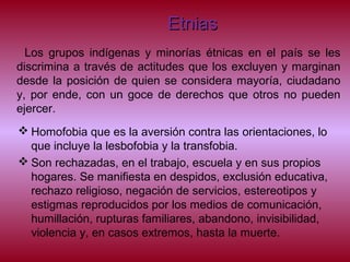 EtniasEtnias
Los grupos indígenas y minorías étnicas en el país se les
discrimina a través de actitudes que los excluyen y marginan
desde la posición de quien se considera mayoría, ciudadano
y, por ende, con un goce de derechos que otros no pueden
ejercer.
 Homofobia que es la aversión contra las orientaciones, lo
que incluye la lesbofobia y la transfobia.
 Son rechazadas, en el trabajo, escuela y en sus propios
hogares. Se manifiesta en despidos, exclusión educativa,
rechazo religioso, negación de servicios, estereotipos y
estigmas reproducidos por los medios de comunicación,
humillación, rupturas familiares, abandono, invisibilidad,
violencia y, en casos extremos, hasta la muerte.
 