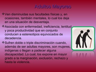 Adultos MayoresAdultos Mayores
Ven disminuidas sus facultades físicas y, en
ocasiones, también mentales, lo cual los deja
en una situación de desventaja.
Asociada con enfermedad, ineficiencia, lentitud
y poca productividad que en conjunto
conducen a estereotipos equivocados de
decadencia.
Sufren doble o triple discriminación cuando,
además de ser adultas mayores, son mujeres,
indígenas o llegan a padecer alguna
discapacidad. Lo cual, los expone en mayor
grado a la marginación, exclusión, rechazo y
hasta la violencia.
 