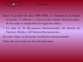 Entre el periodo de años 2000-2006, se extendieron al Estado
mexicano 21 informes y observaciones finales internacionales,
de los cuales se desprenden los siguientes datos:
• La visita de 20 Mecanismos Internacionales del Sistema de
Naciones Unidas y del Sistema Interamericano.
De estas visitas, se derivaron 16 informes internacionales
Sobre diversos temas de derechos humanos.
EL CONTEXTO
 