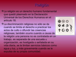 ReligiónReligión
La religión es un derecho humano fundamental
que quedó plasmado en la Declaración
Universal de los Derechos Humanos en el
artículo 18.
La discriminación religiosa no sólo se da
cuando se limita el derecho a practicar los
actos de culto o difundir las creencias
religiosas; también ocurre cuando a causa de
la religión una persona no es contratada en un
trabajo, es separada de una escuela u
organización, es hostigada o señalada en su
vida diaria, se le limitan servicios básicos como
agua y luz, y más gravemente cuando se le
expulsa de su propia comunidad.
 