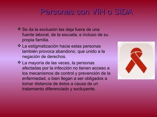 Personas con VIH o SIDAPersonas con VIH o SIDA
 Se da la exclusión las deja fuera de una
fuente laboral, de la escuela, e incluso de su
propia familia.
 La estigmatización hacia estas personas
también provoca abandono, que unido a la
negación de derechos.
 La mayoría de las veces, la personas
afectadas por la infección no tienen acceso a
los mecanismos de control y prevención de la
enfermedad, o bien llegan a ser obligados a
tomar distancia de éstos a causa de un
tratamiento diferenciado y excluyente.
 
