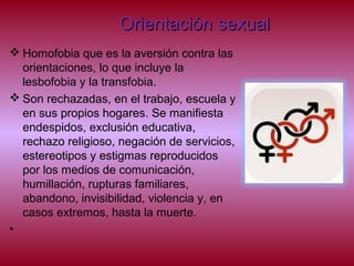 Orientación sexualOrientación sexual
 Homofobia que es la aversión contra las
orientaciones, lo que incluye la
lesbofobia y la transfobia.
 Son rechazadas, en el trabajo, escuela y
en sus propios hogares. Se manifiesta
endespidos, exclusión educativa,
rechazo religioso, negación de servicios,
estereotipos y estigmas reproducidos
por los medios de comunicación,
humillación, rupturas familiares,
abandono, invisibilidad, violencia y, en
casos extremos, hasta la muerte.
•
 
