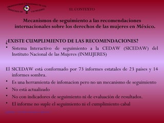 EL CONTEXTO
Mecanismos de seguimiento a las recomendaciones
internacionales sobre los derechos de las mujeres en México.
¿EXISTE CUMPLIMIENTO DE LAS RECOMENDACIONES?
• Sistema Interactivo de seguimiento a la CEDAW (SICEDAW) del
Instituto Nacional de las Mujeres (INMUJERES)
El SICEDAW está conformado por 73 informes estatales de 23 países y 14
informes sombra.
• Es una herramienta de infomacion pero no un mecanismo de seguimiento
• No está actualizado
• No con indicadores de seguimiento ni de evaluación de resultados.
• El informe no suple el seguimiento ni el cumplimiento cabal
[1] http://sicedaw.inmujeres.gob.mx/
 