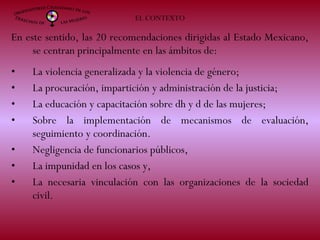 En este sentido, las 20 recomendaciones dirigidas al Estado Mexicano,
se centran principalmente en las ámbitos de:
• La violencia generalizada y la violencia de género;
• La procuración, impartición y administración de la justicia;
• La educación y capacitación sobre dh y d de las mujeres;
• Sobre la implementación de mecanismos de evaluación,
seguimiento y coordinación.
• Negligencia de funcionarios públicos,
• La impunidad en los casos y,
• La necesaria vinculación con las organizaciones de la sociedad
civil.
EL CONTEXTO
 