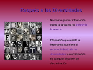 Respeto a las DiversidadesRespeto a las Diversidades
• Necesario generar información
desde la óptica de los derechos
humanos.
• Información que resalte la
importancia que tiene el
reconocimiento de las
diversidades y la erradicación
de cualquier situación de
discriminación.
 