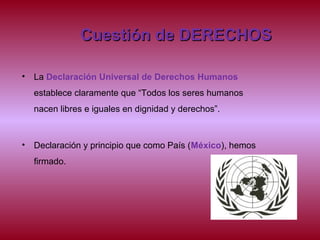 Cuestión de DERECHOSCuestión de DERECHOS
• La Declaración Universal de Derechos Humanos
establece claramente que “Todos los seres humanos
nacen libres e iguales en dignidad y derechos”.
• Declaración y principio que como País (México), hemos
firmado.
 