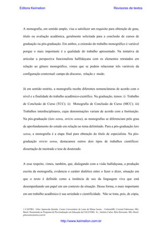 Editora Keimelion

Revisores de textos

A monografia, em sentido amplo, visa a satisfazer um requisito para obtenção de grau,
título ou avaliação acadêmica, geralmente solicitada para a conclusão de cursos de
graduação ou pós-graduação. Em ambos, a extensão do trabalho monográfico é variável
porque o mais importante é a qualidade do trabalho apresentado. Na tentativa de
articular a perspectiva funcionalista halllidayana com os elementos retratados em
relação ao gênero monográfico, vimos que se podem relacionar três variáveis da
configuração contextual: campo do discurso, relação e modo.

Já em sentido restrito, a monografia recebe diferentes nomenclaturas de acordo com o
nível e a finalidade do trabalho acadêmico-científico. Na graduação, temos: i) Trabalho
de Conclusão de Curso (TCC); ii) Monografia de Conclusão de Curso (MCC); iii)
Trabalhos interdisciplinares, cujas denominações variam de acordo com a Instituição.
Na pós-graduação (lato sensu, stricto sensu), as monografias se diferenciam pelo grau
de aprofundamento do estudo em relação ao tema delimitado. Para a pós-graduação lato
sensu, a monografia é a etapa final para obtenção do título de especialista. Na pósgraduação stricto sensu, destacamos outros dois tipos de trabalhos científicos:
dissertação de mestrado e tese de doutorado.

A esse respeito, vimos, também, que, dialogando com a visão hallidayana, a produção
escrita da monografia, evidencia o caráter dialético entre o fazer o dizer, situação em
que o texto é definido como a instância de uso da linguagem viva que está
desempenhando um papel em um contexto da situação. Dessa forma, o mais importante
em um trabalho acadêmico é sua seriedade e cientificidade. Não se trata, pois, de cópia,

1 CASTRO, Gilce Aparecida Quintão. Centro Universitário do Leste de Minas Gerais – UnilesteMG. Coronel Fabriciano, MG,
Brasil. Doutoranda no Programa de Pós-Graduação em Educação da FAE/UFMG. Av. Antônio Carlos. Belo Horizonte. MG, Brasil.
gilcecastro@terra.com.br

http://www.keimelion.com.br

 