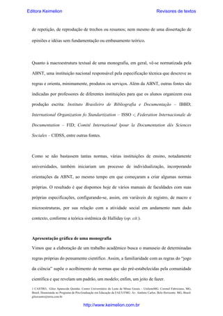 Editora Keimelion

Revisores de textos

de repetição, de reprodução de trechos ou resumos; nem mesmo de uma dissertação de
opiniões e idéias sem fundamentação ou embasamento teórico.

Quanto à macroestrutura textual de uma monografia, em geral, vê-se normatizada pela
ABNT, uma instituição nacional responsável pela especificação técnica que descreve as
regras e orienta, minimamente, produtos ou serviços. Além da ABNT, outras fontes são
indicadas por professores de diferentes instituições para que os alunos organizem essa
produção escrita: Instituto Brasileiro de Bibliografia e Documentação – IBBD;
International Organization fo Standartization – ISSO -; Federation Internacionale de
Documentation – FID; Comitê International lpour la Documentation dês Sciences
Sociales – CIDSS, entre outras fontes.

Como se não bastassem tantas normas, várias instituições de ensino, notadamente
universidades, também iniciariam um processo de individualização, incorporando
orientações da ABNT, ao mesmo tempo em que começaram a criar algumas normas
próprias. O resultado é que dispomos hoje de vários manuais de faculdades com suas
próprias especificações, configurando-se, assim, em variáveis de registro, de macro e
microestruturas, por sua relação com a atividade social em andamento num dado
contexto, conforme a teórica sistêmica de Halliday (op. cit.).

Apresentação gráfica de uma monografia
Vimos que a elaboração de um trabalho acadêmico busca o manuseio de determinadas
regras próprias do pensamento científico. Assim, a familiaridade com as regras do “jogo
da ciência” supõe o acolhimento de normas que são pré-estabelecidas pela comunidade
científica e que revelam um padrão, um modelo; enfim, um jeito de fazer.
1 CASTRO, Gilce Aparecida Quintão. Centro Universitário do Leste de Minas Gerais – UnilesteMG. Coronel Fabriciano, MG,
Brasil. Doutoranda no Programa de Pós-Graduação em Educação da FAE/UFMG. Av. Antônio Carlos. Belo Horizonte. MG, Brasil.
gilcecastro@terra.com.br

http://www.keimelion.com.br

 