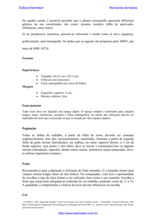 Editora Keimelion

Revisores de textos

No quadro acima, é possível perceber que o gênero monografia apresenta diferentes
gêneros na sua constituição, tais como: resumo, sumário, folha de aprovação,
referências, entre outros.
Já na  perspectiva semiótica, procura-se relacionar o modo como se deve organizar,
graficamente, uma monografia. Os dados que se seguem são propostos pela ABNT, por
meio da NBR 14724:
Formato

Papel branco:
•
•
•

Tamanho A4 (21 cm x 29,7 cm);
Folha de rosto (anverso);
Ficha catalográfica (no verso da folha);

•
•

Esquerda e superior: 3 cm;
Direita e inferior: 2cm.

Margens

Espacejamento
Todo texto deve ser digitado em espaço duplo. O espaço simples é destinado para citações
longas, notas, referências, resumos e ficha catalográfica. Os títulos das subseções devem ser
separados do texto que os precede ou que os sucede por dois espaços duplos.

Paginação
Todas as folhas do trabalho, a partir da folha de rosto, deverão ser contadas
seqüencialmente, mas não, necessariamente, numeradas. Somente a partir da segunda
folha da parte textual (introdução), em arábico, no canto superior direito, a 2 cm da
borda superior, sem ponto e sem hífen, deve se iniciar a numeração.Caso as páginas
iniciais (introdução, capítulos, dentre outras seções primárias) sejam numeradas, devese utilizar algarismos romanos.
Fonte
Recomenda-se para a digitação a utilização de fonte tamanho 12 e tamanho menor para
citações diretas longas (mais de três linhas). No computador, você tem a oportunidade
de escolher o tipo de letra (fonte) a ser utilizado, bem como o seu tamanho. Escolha a
fonte que esteja mais adequada ao conteúdo do seu trabalho, podendo variar de 11 a 14.
A qualidade, a compreensão e a beleza do texto devem influenciar na escolha.
Cor
1 CASTRO, Gilce Aparecida Quintão. Centro Universitário do Leste de Minas Gerais – UnilesteMG. Coronel Fabriciano, MG,
Brasil. Doutoranda no Programa de Pós-Graduação em Educação da FAE/UFMG. Av. Antônio Carlos. Belo Horizonte. MG, Brasil.
gilcecastro@terra.com.br

http://www.keimelion.com.br

 