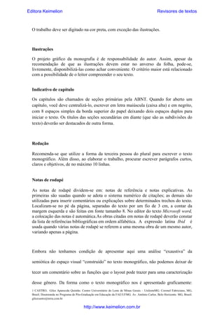 Editora Keimelion

Revisores de textos

O trabalho deve ser digitado na cor preta, com exceção das ilustrações.

Ilustrações
O projeto gráfico da monografia é de responsabilidade do autor. Assim, apesar da
recomendação de que as ilustrações devem estar no anverso da folha, pode-se,
livremente, disponibilizá-las como achar conveniente. O critério maior está relacionado
com a possibilidade de o leitor compreender o seu texto.
Indicativo de capítulo
Os capítulos são chamados de seções primárias pela ABNT. Quando for aberto um
capítulo, você deve centralizá-lo, escrever em letra maiúscula (caixa alta) e em negrito,
com 8 espaços simples da borda superior do papel deixando dois espaços duplos para
iniciar o texto. Os títulos das seções secundárias em diante (que são as subdivisões do
texto) deverão ser destacados de outra forma.

Redação
Recomenda-se que utilize a forma da terceira pessoa do plural para escrever o texto
monográfico. Além disso, ao elaborar o trabalho, procurar escrever parágrafos curtos,
claros e objetivos, de no máximo 10 linhas.

Notas de rodapé
As notas de rodapé dividem-se em: notas de referência e notas explicativas. As
primeiras são suadas quando se adota o sistema numérico de citações; as demais são
utilizadas para inserir comentários ou explicações sobre determinados trechos do texto.
Localizam-se no pé da página, separadas do texto por um fio de 3 cm, a contar da
margem esquerda e são feitas em fonte tamanho 8. No editor do texto Microsoft word,
a colocação das notas é automática.As obras citadas em notas de rodapé deverão constar
da lista de referências bibliográficas em ordem alfabética. A expressão latina Ibid é
usada quando várias notas de rodapé se referem a uma mesma obra de um mesmo autor,
variando apenas a página.

Embora não tenhamos condição de apresentar aqui uma análise “exaustiva” da
semiótica do espaço visual “construído” no texto monográfico, não podemos deixar de
tecer um comentário sobre as funções que o layout pode trazer para uma caracterização
desse gênero. Da forma como o texto monográfico nos é apresentado graficamente:
1 CASTRO, Gilce Aparecida Quintão. Centro Universitário do Leste de Minas Gerais – UnilesteMG. Coronel Fabriciano, MG,
Brasil. Doutoranda no Programa de Pós-Graduação em Educação da FAE/UFMG. Av. Antônio Carlos. Belo Horizonte. MG, Brasil.
gilcecastro@terra.com.br

http://www.keimelion.com.br

 