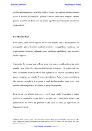 Editora Keimelion

Revisores de textos

configuração das páginas, parágrafos, títulos principais e secundários, alinhamentos dos
textos, a inserção de ilustrações, gráficos e tabelas, entre outros aspectos, torna-se
possível identificar um domínio de um gênero, segundo sua esfera social e sua estrutura
composicional.

Considerações finais
Neste estudo, entre outros aspectos, fez-se uma reflexão sobre a macroestrutura da
monografia – gênero de caráter acadêmico-científico – uma produção escrita que vem
sendo bastante exigida dos graduandos como trabalho de conclusão de curso, no ensino
de nível superior.

O propósito foi provocar uma reflexão sobre esse gênero, considerando-se, de modo
especial, uma perspectiva sistêmico-funcionalista hallidayana. Em termos práticos,
todos os conceitos foram discutidos com o propósito de ressaltar a relevância de se
pensar esse gênero em situação de ensino-aprendizagem. Nesse processo, considera-se
não somente a relevância de se pensar o papel do aluno produtor desse texto, mas
também sobre a importância do trabalho do professor-orientador.

Do ponto de vista adotado, um aspecto central, neste estudo, é considerar o caráter
dialético da monografia, o que inclui a relação entre a situação (o fazer) e sua
materialização no léxico, na gramática e em todos os níveis de significação da
linguagem (o dizer).

1 CASTRO, Gilce Aparecida Quintão. Centro Universitário do Leste de Minas Gerais – UnilesteMG. Coronel Fabriciano, MG,
Brasil. Doutoranda no Programa de Pós-Graduação em Educação da FAE/UFMG. Av. Antônio Carlos. Belo Horizonte. MG, Brasil.
gilcecastro@terra.com.br

http://www.keimelion.com.br

 