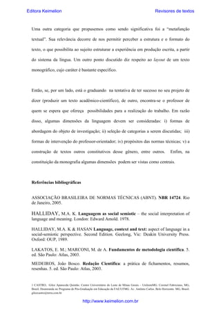 Editora Keimelion

Revisores de textos

Uma outra categoria que propusemos como sendo significativa foi a “metafunção
textual”. Sua relevância decorre de nos permitir perceber a estrutura e o formato do
texto, o que possibilita ao sujeito estruturar a experiência em produção escrita, a partir
do sistema da língua. Um outro ponto discutido diz respeito ao layout de um texto
monográfico, cujo caráter é bastante específico.

Então, se, por um lado, está o graduando na tentativa de ter sucesso no seu projeto de
dizer (produzir um texto acadêmico-científico), de outro, encontra-se o professor de
quem se espera que ofereça possibilidades para a realização do trabalho. Em razão
disso, algumas dimensões da linguagem devem ser consideradas: i) formas de
abordagem do objeto de investigação; ii) seleção de categorias a serem discutidas; iii)
formas de intervenção do professor-orientador; iv) propósitos das normas técnicas; v) a
construção de textos outros constitutivos desse gênero, entre outros.

Enfim, na

constituição da monografia algumas dimensões podem ser vistas como centrais.

Referências bibliográficas

ASSOCIAÇÃO BRASILEIRA DE NORMAS TÉCNICAS (ABNT). NBR 14724. Rio
de Janeiro, 2005.

HALLIDAY, M.A. K. Languagem as social semiotic – the social interpretation of
language and meaning. London: Edward Amold. 1978.
HALLIDAY, M.A. K & HASAN Language, context and text: aspect of language in a
social-semiotic perspective. Second Edition. Geelong, Vic: Deakin University Press.
Oxford: OUP, 1989.
LAKATOS, E. M.; MARCONI, M. de A. Fundamentos de metodologia científica. 5.
ed. São Paulo: Atlas, 2003.
MEDEIROS, João Bosco. Redação Científica: a prática de fichamentos, resumos,
resenhas. 5. ed. São Paulo: Atlas, 2003.
 
1 CASTRO, Gilce Aparecida Quintão. Centro Universitário do Leste de Minas Gerais – UnilesteMG. Coronel Fabriciano, MG,
Brasil. Doutoranda no Programa de Pós-Graduação em Educação da FAE/UFMG. Av. Antônio Carlos. Belo Horizonte. MG, Brasil.
gilcecastro@terra.com.br

http://www.keimelion.com.br

 