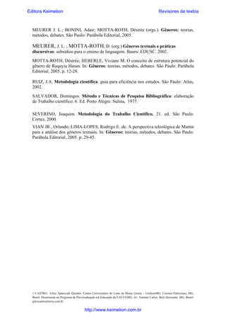 Editora Keimelion

Revisores de textos

MEURER J. L.; BONINI, Adair; MOTTA-ROTH, Désirée (orgs.). Gêneros: teorias,
métodos, debates. São Paulo: Parábola Editorial, 2005.
 

MEURER, J. L. ; MOTTA-ROTH, D. (org.) Gêneros textuais e práticas
discursivas: subsídios para o ensino de linguagem. Bauru: EDUSC. 2002.
MOTTA-ROTH, Désirée; HEBERLE, Viviane M. O conceito de estrutura potencial do
gênero de Ruqayia Hasan. In: Gêneros: teorias, métodos, debates. São Paulo: Parábola
Editorial, 2005. p. 12-28.
RUIZ, J.A. Metodologia científica: guia para eficiência nos estudos. São Paulo: Atlas,
2002.
SALVADOR, Domingos. Método e Técnicas de Pesquisa Bibliográfica: elaboração
de Trabalho científico. 6. Ed. Porto Alegre: Sulina, 1977.
 

SEVERINO, Joaquim. Metodologia do Trabalho Científico. 21. ed. São Paulo:
Cortez, 2000.
VIAN JR., Orlando; LIMA-LOPES, Rodrigo E. de. A perspectiva teleológica de Martin
para a análise dos gêneros textuais. In: Gêneros: teorias, métodos, debates. São Paulo:
Parábola Editorial, 2005. p. 29-45.
 

1 CASTRO, Gilce Aparecida Quintão. Centro Universitário do Leste de Minas Gerais – UnilesteMG. Coronel Fabriciano, MG,
Brasil. Doutoranda no Programa de Pós-Graduação em Educação da FAE/UFMG. Av. Antônio Carlos. Belo Horizonte. MG, Brasil.
gilcecastro@terra.com.br

http://www.keimelion.com.br

 