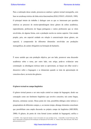 Editora Keimelion

Revisores de textos

Para a realização desse estudo, procurou-se analisar o gênero textual monografia, com
base no arcabouço teórico da linha sócio-funcionalista (HALLYDAY e HASAN, 1989).
O principal intuito do trabalho é dialogar com os que se interessam por questões
relativas ao processo de ensino-aprendizagem desse gênero da esfera acadêmica,
especialmente, professores de língua portuguesa e outros professores que se vêem
envolvidos, de alguma forma, com a produção escrita no ensino superior. Este estudo
propõe, pois, um especial cuidado em relação à caracterização desse gênero, em
especial, à compreensão de diferentes dimensões envolvidas em produções
monográficas, de caráter obrigatório na formação de bacharéis.

É nesse sentido que esta produção objetiva, por um lado, promover uma discussão
acadêmica sobre o tema, por outro lado, este artigo, pode-se evidenciar uma
constatação: as abordagens teóricas tanto se aproximam, ao lançar um olhar social e
discursivo sobre a linguagem e se distanciam quando se trata da apresentação de
conceitos-chave, na teoria dos gêneros.

O gênero textual no campo lingüístico
O gênero textual passou a ser uma noção central no campo da linguagem, desde sua
concepção como um fenômeno lingüístico que envolve conceitos, tais como língua,
discurso, estruturas sociais. Desse ponto de vista, possibilita diálogos entre teóricos e
pesquisadores de diferentes campos, e, ao mesmo tempo, abrange elementos conceituais
que possibilitam uma ampla discussão no próprio campo da lingüística (MEURER,
2000). O gênero, do ponto de vista formal (como unidade de linguagem), unifica o
1 CASTRO, Gilce Aparecida Quintão. Centro Universitário do Leste de Minas Gerais – UnilesteMG. Coronel Fabriciano, MG,
Brasil. Doutoranda no Programa de Pós-Graduação em Educação da FAE/UFMG. Av. Antônio Carlos. Belo Horizonte. MG, Brasil.
gilcecastro@terra.com.br

http://www.keimelion.com.br

 