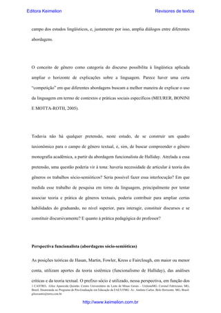 Editora Keimelion

Revisores de textos

campo dos estudos lingüísticos, e, justamente por isso, amplia diálogos entre diferentes
abordagens.

O conceito de gênero como categoria do discurso possibilita à lingüística aplicada
ampliar o horizonte de explicações sobre a linguagem. Parece haver uma certa
“competição” em que diferentes abordagens buscam a melhor maneira de explicar o uso
da linguagem em termo de contextos e práticas sociais específicos (MEURER, BONINI
E MOTTA-ROTH, 2005).

Todavia não há qualquer pretensão, neste estudo, de se construir um quadro
taxionômico para o campo de gênero textual, e, sim, de buscar compreender o gênero
monografia acadêmica, a partir da abordagem funcionalista de Halliday. Atrelada a essa
pretensão, uma questão poderia vir à tona: haveria necessidade de articular à teoria dos
gêneros os trabalhos sócio-semióticos? Seria possível fazer essa interlocução? Em que
medida esse trabalho de pesquisa em torno da linguagem, principalmente por tentar
associar teoria e prática de gêneros textuais, poderia contribuir para ampliar certas
habilidades do graduando, no nível superior, para interagir, constituir discursos e se
constituir discursivamente? E quanto à prática pedagógica do professor?

Perspectiva funcionalista (abordagens sócio-semióticas)
As posições teóricas de Hasan, Martin, Fowler, Kress e Fairclough, em maior ou menor
conta, utilizam aportes da teoria sistêmica (funcionalismo de Halliday), das análises
críticas e da teoria textual. O prefixo sócio é utilizado, nessa perspectiva, em função dos
1 CASTRO, Gilce Aparecida Quintão. Centro Universitário do Leste de Minas Gerais – UnilesteMG. Coronel Fabriciano, MG,
Brasil. Doutoranda no Programa de Pós-Graduação em Educação da FAE/UFMG. Av. Antônio Carlos. Belo Horizonte. MG, Brasil.
gilcecastro@terra.com.br

http://www.keimelion.com.br

 