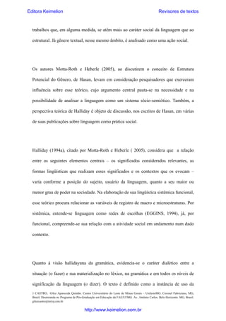Editora Keimelion

Revisores de textos

trabalhos que, em alguma medida, se atêm mais ao caráter social da linguagem que ao
estrutural. Já gênero textual, nesse mesmo âmbito, é analisado como uma ação social.

Os autores Motta-Roth e Heberle (2005), ao discutirem o conceito de Estrutura
Potencial do Gênero, de Hasan, levam em consideração pesquisadores que exerceram
influência sobre esse teórico, cujo argumento central pauta-se na necessidade e na
possibilidade de analisar a linguagem como um sistema sócio-semiótico. Também, a
perspectiva teórica de Halliday é objeto de discussão, nos escritos de Hasan, em várias
de suas publicações sobre linguagem como prática social.

Halliday (1994a), citado por Motta-Roth e Heberle ( 2005), considera que a relação
entre os seguintes elementos centrais – os significados considerados relevantes, as
formas lingüísticas que realizam esses significados e os contextos que os evocam –
varia conforme a posição do sujeito, usuário da linguagem, quanto a seu maior ou
menor grau de poder na sociedade. Na elaboração de sua lingüística sistêmica funcional,
esse teórico procura relacionar as variáveis de registro de macro e microestruturas. Por
sistêmica, entende-se linguagem como redes de escolhas (EGGINS, 1994), já, por
funcional, compreende-se sua relação com a atividade social em andamento num dado
contexto.

Quanto à visão hallidayana da gramática, evidencia-se o caráter dialético entre a
situação (o fazer) e sua materialização no léxico, na gramática e em todos os níveis de
significação da linguagem (o dizer). O texto é definido como a instância de uso da
1 CASTRO, Gilce Aparecida Quintão. Centro Universitário do Leste de Minas Gerais – UnilesteMG. Coronel Fabriciano, MG,
Brasil. Doutoranda no Programa de Pós-Graduação em Educação da FAE/UFMG. Av. Antônio Carlos. Belo Horizonte. MG, Brasil.
gilcecastro@terra.com.br

http://www.keimelion.com.br

 