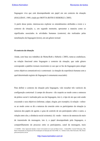 Editora Keimelion

Revisores de textos

linguagem viva que está desempenhando um papel em um contexto da situação
(HALLIDAY, 1989, citado por MOTTA-ROTH E HEBERLE ( 2005).
A partir desse ponto, interessa-nos explorar os entendimentos atribuídos a texto e a
contexto da situação, e, em segundo momento, apresentar a maneira como os
significados associados às atividades humanas (contexto) são realizados pelas
metafunções da linguagem (texto), em um gênero textual.

O contexto da situação
Ainda, com base nos trabalhos de Motta-Roth e Heberle ( 2005), tenta-se estabelecer,
na relação funcional entre linguagem e contexto da situação, que cada gênero
corresponde a padrões textuais recorrentes (o uso que se faz da linguagem para atingir
certos objetivos comunicativos) e contextuais (a situação da experiência humana com a
qual determinado registro de linguagem é comumente associado).

Para definir o contexto da situação pela linguagem, vale ressaltar três variáveis da
configuração contextual: i) campo do discurso - diz respeito ao modo como a natureza
da prática social é realizada pelo uso da linguagem, isto é, o tipo de ato que está sendo
executado e seus objetivos (informar, culpar, elogiar, por exemplo); ii) relação - referese ao modo como se dá a natureza da conexão entre os participantes da situação (a
natureza dos papéis de agente, o grau de controle de um participante sobre o outro, a
relação entre eles, a distância social existente); iii) modo – trata-se da natureza do meio
de transmissão da mensagem, isto é, o papel desempenhado pela linguagem, o
compartilhamento do processo entre os participantes, canal da mensagem, meio
1 CASTRO, Gilce Aparecida Quintão. Centro Universitário do Leste de Minas Gerais – UnilesteMG. Coronel Fabriciano, MG,
Brasil. Doutoranda no Programa de Pós-Graduação em Educação da FAE/UFMG. Av. Antônio Carlos. Belo Horizonte. MG, Brasil.
gilcecastro@terra.com.br

http://www.keimelion.com.br

 