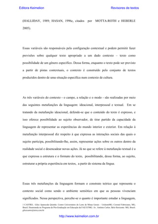 Editora Keimelion

Revisores de textos

(HALLIDAY, 1989; HASAN, 1996c, citados

por

MOTTA-ROTH e HEBERLE

2005).

Essas variáveis são responsáveis pela configuração contextual e podem permitir fazer
previsões sobre qualquer texto apropriado a um dado contexto – texto como
possibilidade de um gênero específico. Dessa forma, enquanto o texto pode ser previsto
a partir de pistas contextuais, o contexto é construído pelo conjunto de textos
produzidos dentro de uma situação específica num contexto de cultura.

As três variáveis do contexto - o campo, a relação e o modo - são realizadas por meio
das seguintes metafunções da linguagem: ideacional, interpessoal e textual. Em se
tratando da metafunção ideacional, defende-se que o conteúdo do texto é expresso, e
isso oferece possibilidade ao sujeito observador, de tirar partido da capacidade da
linguagem de representar as experiências do mundo interior e exterior. Em relação à
metafunção interpessoal diz respeito à que expressa as interações sociais das quais o
sujeito participa, possibilitando-lhe, assim, representar ações sobre os outros dentro da
realidade social e desencadear novas ações. Já no que se refere à metafunção textual é a
que expressa a estrutura e o formato do texto, possibilitando, dessa forma, ao sujeito,
estruturar a própria experiência em textos, a partir do sistema da língua.

Essas três metafunções da linguagem formam o construto teórico que representa o
contexto social como sendo o ambiente semiótico em que as pessoas vivenciam
significados. Nessa perspectiva, percebe-se o quanto é importante estudar a linguagem,
1 CASTRO, Gilce Aparecida Quintão. Centro Universitário do Leste de Minas Gerais – UnilesteMG. Coronel Fabriciano, MG,
Brasil. Doutoranda no Programa de Pós-Graduação em Educação da FAE/UFMG. Av. Antônio Carlos. Belo Horizonte. MG, Brasil.
gilcecastro@terra.com.br

http://www.keimelion.com.br

 