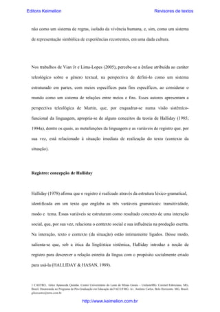 Editora Keimelion

Revisores de textos

não como um sistema de regras, isolado da vivência humana, e, sim, como um sistema
de representação simbólica de experiências recorrentes, em uma dada cultura.

Nos trabalhos de Vian Jr e Lima-Lopes (2005), percebe-se a ênfase atribuída ao caráter
teleológico sobre o gênero textual, na perspectiva de defini-lo como um sistema
estruturado em partes, com meios específicos para fins específicos, ao considerar o
mundo como um sistema de relações entre meios e fins. Esses autores apresentam a
perspectiva teleológica de Martin, que, por enquadrar-se numa visão sistêmicofuncional da linguagem, apropria-se de alguns conceitos da teoria de Halliday (1985;
1994a), dentre os quais, as metafunções da linguagem e as variáveis de registro que, por
sua vez, está relacionado à situação imediata de realização do texto (contexto da
situação).

Registro: concepção de Halliday

Halliday (1978) afirma que o registro é realizado através da estrutura léxico-gramatical,
identificada em um texto que engloba as três variáveis gramaticais: transitividade,
modo e tema. Essas variáveis se estruturam como resultado concreto de uma interação
social, que, por sua vez, relaciona o contexto social e sua influência na produção escrita.
Na interação, texto e contexto (da situação) estão intimamente ligados. Desse modo,
salienta-se que, sob a ótica da lingüística sistêmica, Halliday introduz a noção de
registro para descrever a relação estreita da língua com o propósito socialmente criado
para usá-la (HALLIDAY & HASAN, 1989).

1 CASTRO, Gilce Aparecida Quintão. Centro Universitário do Leste de Minas Gerais – UnilesteMG. Coronel Fabriciano, MG,
Brasil. Doutoranda no Programa de Pós-Graduação em Educação da FAE/UFMG. Av. Antônio Carlos. Belo Horizonte. MG, Brasil.
gilcecastro@terra.com.br

http://www.keimelion.com.br

 