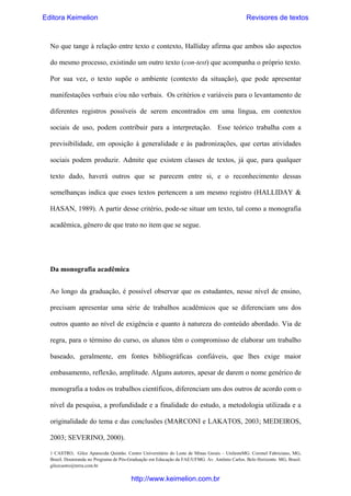 Editora Keimelion

Revisores de textos

No que tange à relação entre texto e contexto, Halliday afirma que ambos são aspectos
do mesmo processo, existindo um outro texto (con-test) que acompanha o próprio texto.
Por sua vez, o texto supõe o ambiente (contexto da situação), que pode apresentar
manifestações verbais e/ou não verbais. Os critérios e variáveis para o levantamento de
diferentes registros possíveis de serem encontrados em uma língua, em contextos
sociais de uso, podem contribuir para a interpretação. Esse teórico trabalha com a
previsibilidade, em oposição à generalidade e às padronizações, que certas atividades
sociais podem produzir. Admite que existem classes de textos, já que, para qualquer
texto dado, haverá outros que se parecem entre si, e o reconhecimento dessas
semelhanças indica que esses textos pertencem a um mesmo registro (HALLIDAY &
HASAN, 1989). A partir desse critério, pode-se situar um texto, tal como a monografia
acadêmica, gênero de que trato no item que se segue.

Da monografia acadêmica
Ao longo da graduação, é possível observar que os estudantes, nesse nível de ensino,
precisam apresentar uma série de trabalhos acadêmicos que se diferenciam uns dos
outros quanto ao nível de exigência e quanto à natureza do conteúdo abordado. Via de
regra, para o término do curso, os alunos têm o compromisso de elaborar um trabalho
baseado, geralmente, em fontes bibliográficas confiáveis, que lhes exige maior
embasamento, reflexão, amplitude. Alguns autores, apesar de darem o nome genérico de
monografia a todos os trabalhos científicos, diferenciam uns dos outros de acordo com o
nível da pesquisa, a profundidade e a finalidade do estudo, a metodologia utilizada e a
originalidade do tema e das conclusões (MARCONI e LAKATOS, 2003; MEDEIROS,
2003; SEVERINO, 2000).
1 CASTRO, Gilce Aparecida Quintão. Centro Universitário do Leste de Minas Gerais – UnilesteMG. Coronel Fabriciano, MG,
Brasil. Doutoranda no Programa de Pós-Graduação em Educação da FAE/UFMG. Av. Antônio Carlos. Belo Horizonte. MG, Brasil.
gilcecastro@terra.com.br

http://www.keimelion.com.br

 