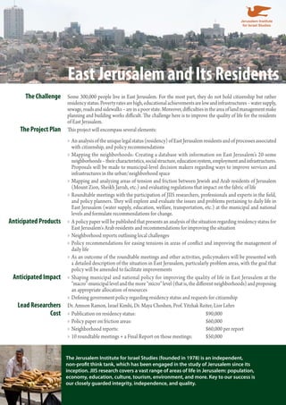 East Jerusalem and Its Residents 
The Challenge Some 300,000 people live in East Jerusalem. For the most part, they do not hold citizenship but rather 
residency status. Poverty rates are high, educational achievements are low and infrastructures – water supply, 
sewage, roads and sidewalks – are in a poor state. Moreover, difficulties in the area of land management make 
planning and building works difficult. The challenge here is to improve the quality of life for the residents 
of East Jerusalem. 
The Project Plan This project will encompass several elements: 
An analysis of the unique legal status (residency) of East Jerusalem residents and »» of processes associated 
with citizenship, and policy recommendations 
»»Mapping the neighborhoods: Creating a database with information on East Jerusalem’s 20-some 
neighborhoods – their characteristics, social structure, education system, employment and infrastructures. 
Proposals will be made to municipal-level decision makers regarding ways to improve services and 
infrastructures in the urban/neighborhood space 
»»Mapping and analyzing areas of tension and friction between Jewish and Arab residents of Jerusalem 
(Mount Zion, Sheikh Jarrah, etc.) and evaluating regulations that impact on the fabric of life 
»»Roundtable meetings with the participation of JIIS researchers, professionals and experts in the field, 
and policy planners. They will explore and evaluate the issues and problems pertaining to daily life in 
East Jerusalem (water supply, education, welfare, transportation, etc.) at the municipal and national 
levels and formulate recommendations for change. 
Anticipated Products »»A policy paper will be published that presents an analysis of the situation regarding residency status for 
East Jerusalem‘s Arab residents and recommendations for improving the situation 
»»Neighborhood reports outlining local challenges 
»» Policy recommendations for easing tensions in areas of conflict and improving the management of 
daily life 
»»As an outcome of the roundtable meetings and other activities, policymakers will be presented with 
a detailed description of the situation in East Jerusalem, particularly problem areas, with the goal that 
policy will be amended to facilitate improvements 
Anticipated Impact »» Shaping municipal and national policy for improving the quality of life in East Jerusalem at the 
“macro”-municipal level and the more “micro” level (that is, the different neighborhoods) and proposing 
an appropriate allocation of resources 
»»Defining government policy regarding residency status and requests for citizenship 
Lead Researchers Dr. Amnon Ramon, Israel Kimhi, Dr. Maya Choshen, Prof. Yitzhak Reiter, Lior Lehrs 
Cost »» Publication on residency status: $90,000 
»» Policy paper on friction areas: $60,000 
»»Neighborhood reports: $60,000 per report 
»» 10 roundtable meetings + a Final Report on those meetings: $50,000 
The Jerusalem Institute for Israel Studies (founded in 1978) is an independent, 
non-profit think tank, which has been engaged in the study of Jerusalem since its 
inception. JIIS research covers a vast range of areas of life in Jerusalem: population, 
economy, education, culture, tourism, environment, and more. Key to our success is 
our closely guarded integrity, independence, and quality. 
