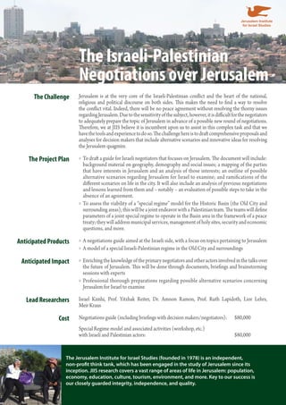 The Israeli-Palestinian 
Negotiations over Jerusalem 
The Challenge Jerusalem is at the very core of the Israeli-Palestinian conflict and the heart of the national, 
religious and political discourse on both sides. This makes the need to find a way to resolve 
the conflict vital. Indeed, there will be no peace agreement without resolving the thorny issues 
regarding Jerusalem. Due to the sensitivity of the subject, however, it is difficult for the negotiators 
to adequately prepare the topic of Jerusalem in advance of a possible new round of negotiations. 
Therefore, we at JIIS believe it is incumbent upon us to assist in this complex task and that we 
have the tools and experience to do so. The challenge here is to draft comprehensive proposals and 
analyses for decision makers that include alternative scenarios and innovative ideas for resolving 
the Jerusalem quagmire. 
The Project Plan To draft a guide for Israeli negotiators that focuses on Jerusalem. The document »» will include: 
background material on geography, demography and social issues; a mapping of the parties 
that have interests in Jerusalem and an analysis of those interests; an outline of possible 
alternative scenarios regarding Jerusalem for Israel to examine; and ramifications of the 
different scenarios on life in the city. It will also include an analysis of previous negotiations 
and lessons learned from them and – notably – an evaluation of possible steps to take in the 
absence of an agreement. 
»»To assess the viability of a “special regime” model for the Historic Basin (the Old City and 
surrounding areas); this will be a joint endeavor with a Palestinian team. The teams will define 
parameters of a joint special regime to operate in the Basin area in the framework of a peace 
treaty; they will address municipal services, management of holy sites, security and economic 
questions, and more. 
Anticipated Products »»A negotiations guide aimed at the Israeli side, with a focus on topics pertaining to Jerusalem 
»»A model of a special Israeli-Palestinian regime in the Old City and surroundings 
Anticipated Impact »» Enriching the knowledge of the primary negotiators and other actors involved in the talks over 
the future of Jerusalem. This will be done through documents, briefings and brainstorming 
sessions with experts 
»» Professional thorough preparations regarding possible alternative scenarios concerning 
Jerusalem for Israel to examine 
Lead Researchers Israel Kimhi, Prof. Yitzhak Reiter, Dr. Amnon Ramon, Prof. Ruth Lapidoth, Lior Lehrs, 
Meir Kraus 
Cost Negotiations guide (including briefings with decision makers/negotiators): $80,000 
Special Regime model and associated activities (workshop, etc.) 
with Israeli and Palestinian actors: $80,000 
The Jerusalem Institute for Israel Studies (founded in 1978) is an independent, 
non-profit think tank, which has been engaged in the study of Jerusalem since its 
inception. JIIS research covers a vast range of areas of life in Jerusalem: population, 
economy, education, culture, tourism, environment, and more. Key to our success is 
our closely guarded integrity, independence, and quality. 
